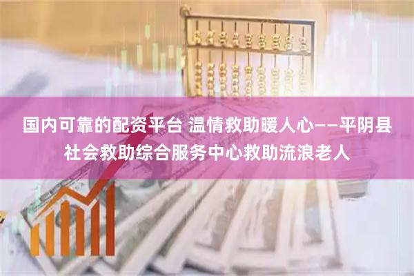 国内可靠的配资平台 温情救助暖人心——平阴县社会救助综合服务中心救助流浪老人