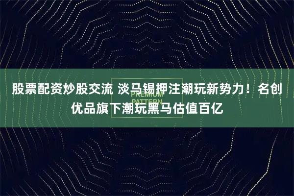 股票配资炒股交流 淡马锡押注潮玩新势力！名创优品旗下潮玩黑马估值百亿