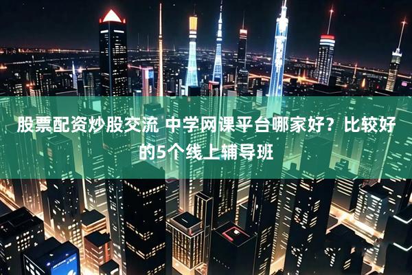 股票配资炒股交流 中学网课平台哪家好？比较好的5个线上辅导班