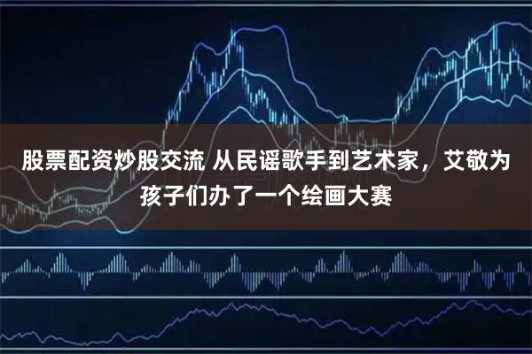 股票配资炒股交流 从民谣歌手到艺术家，艾敬为孩子们办了一个绘画大赛