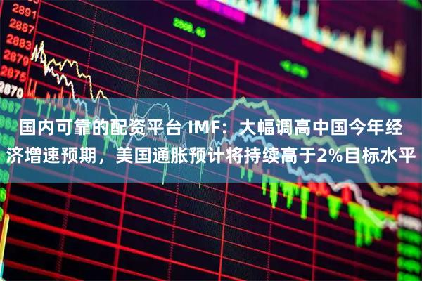 国内可靠的配资平台 IMF:大幅调高中国今年经济增速预期,美国通胀预计将持续高于2%目标水平