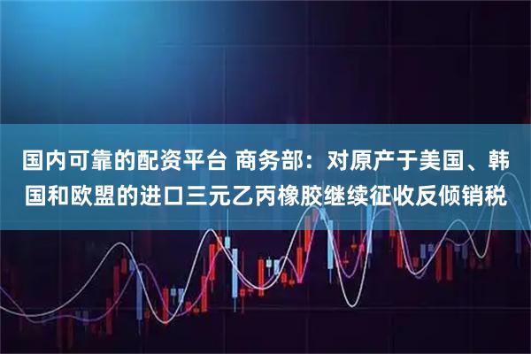 国内可靠的配资平台 商务部：对原产于美国、韩国和欧盟的进口三元乙丙橡胶继续征收反倾销税