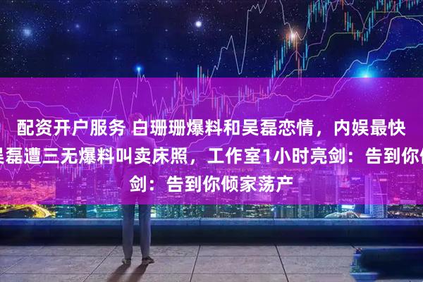 配资开户服务 白珊珊爆料和吴磊恋情，内娱最快打脸！吴磊遭三无爆料叫卖床照，工作室1小时亮剑：告到你倾家荡产