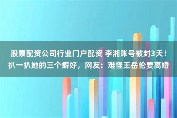 股票配资公司行业门户配资 李湘账号被封3天！扒一扒她的三个癖好，网友：难怪王岳伦要离婚