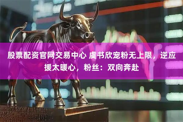 股票配资官网交易中心 虞书欣宠粉无上限，逆应援太暖心，粉丝：双向奔赴