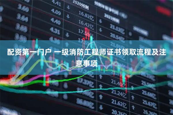 配资第一门户 一级消防工程师证书领取流程及注意事项