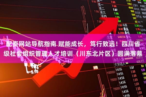 配资网站导航指南 赋能成长，笃行致远！四川省级社会组织管理人才培训（川东北片区）圆满落幕