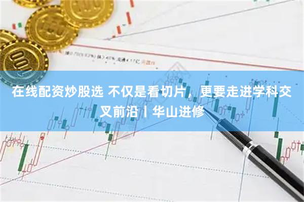 在线配资炒股选 不仅是看切片，更要走进学科交叉前沿丨华山进修