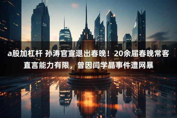 a股加杠杆 孙涛官宣退出春晚！20余届春晚常客直言能力有限，曾因闫学晶事件遭网暴