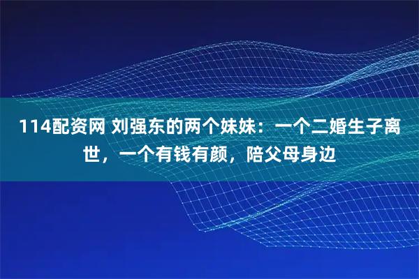114配资网 刘强东的两个妹妹：一个二婚生子离世，一个有钱有颜，陪父母身边