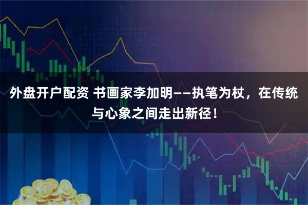 外盘开户配资 书画家李加明——执笔为杖，在传统与心象之间走出新径！
