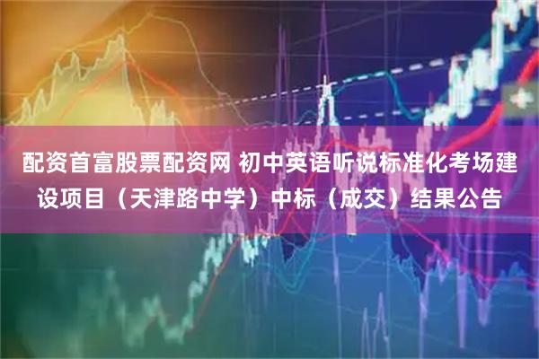 配资首富股票配资网 初中英语听说标准化考场建设项目（天津路中学）中标（成交）结果公告