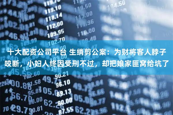 十大配资公司平台 生绡剪公案：为财将客人脖子咬断，小妇人终因受刑不过，却把娘家匪窝给坑了