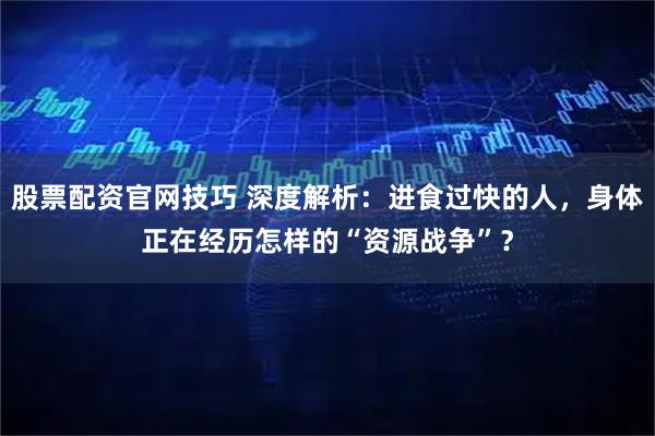 股票配资官网技巧 深度解析：进食过快的人，身体正在经历怎样的“资源战争”？