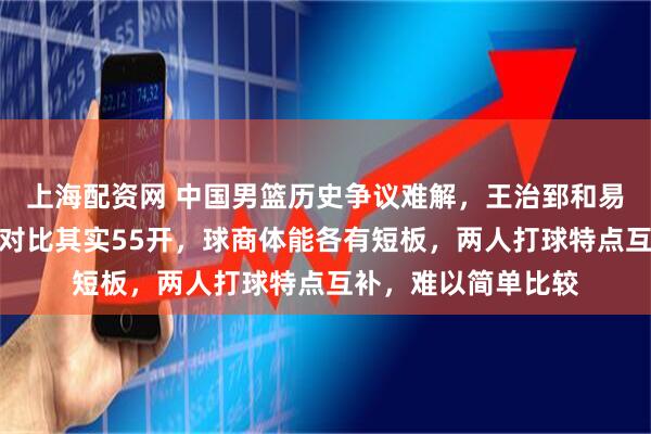 上海配资网 中国男篮历史争议难解，王治郅和易建联谁更强，实力对比其实55开，球商体能各有短板，两人打球特点互补，难以简单比较