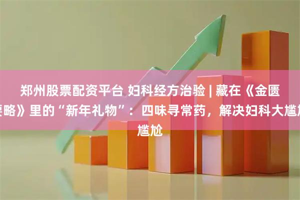 郑州股票配资平台 妇科经方治验 | 藏在《金匮要略》里的“新年礼物”：四味寻常药，解决妇科大尴尬