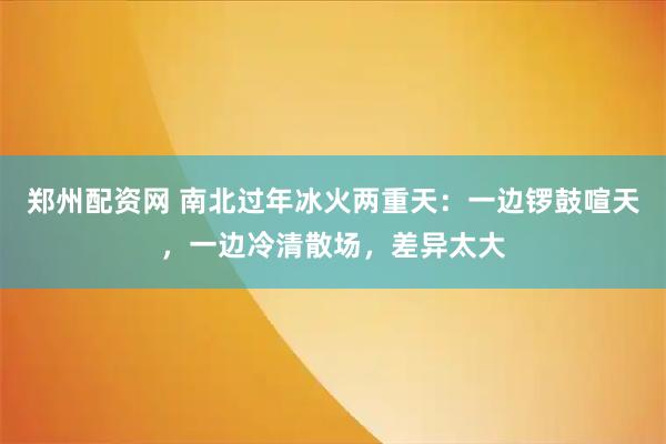 郑州配资网 南北过年冰火两重天：一边锣鼓喧天，一边冷清散场，差异太大