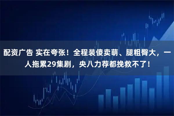 配资广告 实在夸张！全程装傻卖萌、腿粗臀大，一人拖累29集剧，央八力荐都挽救不了！