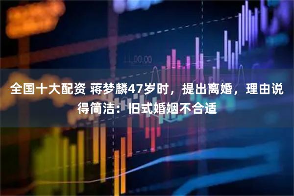 全国十大配资 蒋梦麟47岁时，提出离婚，理由说得简洁：旧式婚姻不合适