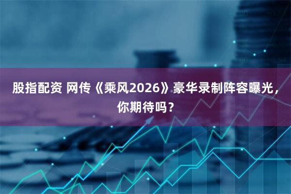 股指配资 网传《乘风2026》豪华录制阵容曝光，你期待吗？