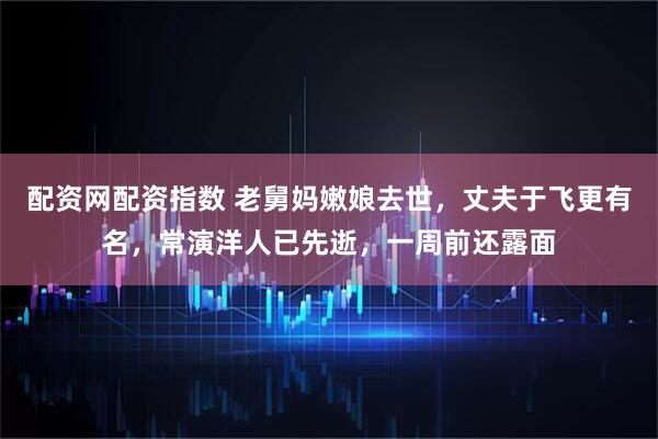 配资网配资指数 老舅妈嫩娘去世，丈夫于飞更有名，常演洋人已先逝，一周前还露面