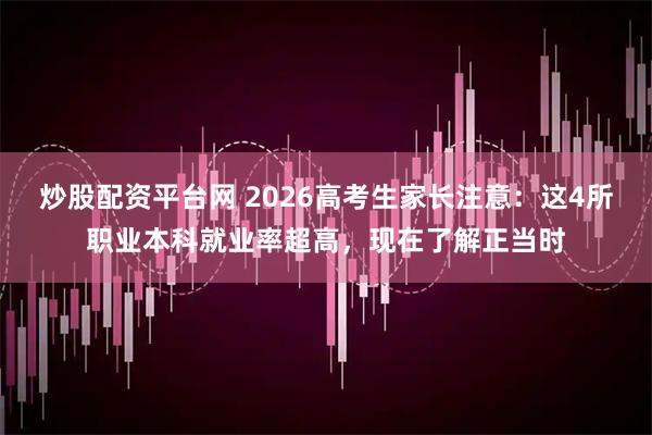 炒股配资平台网 2026高考生家长注意：这4所职业本科就业率超高，现在了解正当时
