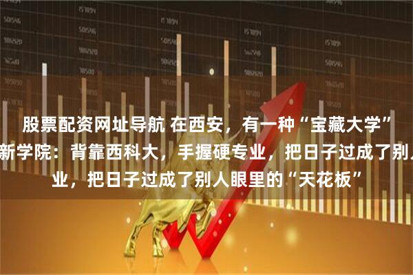 股票配资网址导航 在西安，有一种“宝藏大学”叫西安科技大学高新学院：背靠西科大，手握硬专业，把日子过成了别人眼里的“天花板”