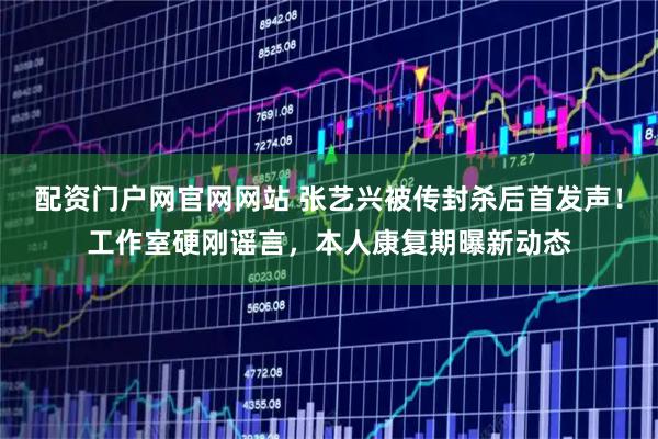 配资门户网官网网站 张艺兴被传封杀后首发声！工作室硬刚谣言，本人康复期曝新动态