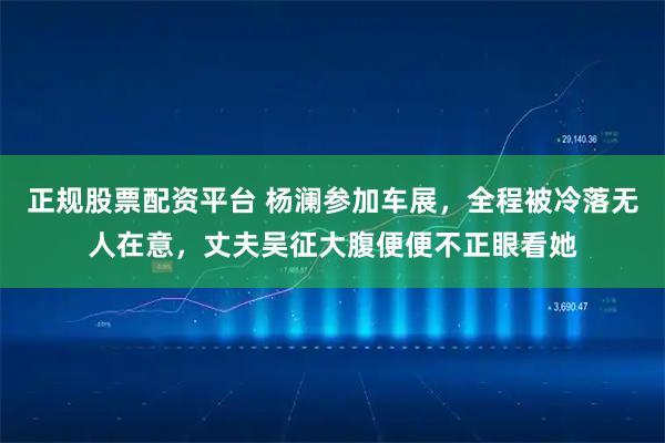 正规股票配资平台 杨澜参加车展，全程被冷落无人在意，丈夫吴征大腹便便不正眼看她