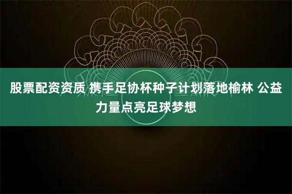 股票配资资质 携手足协杯种子计划落地榆林 公益力量点亮足球梦想