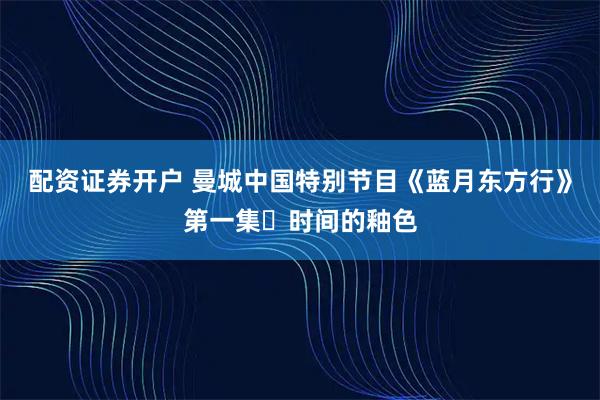 配资证券开户 曼城中国特别节目《蓝月东方行》第一集・时间的釉色