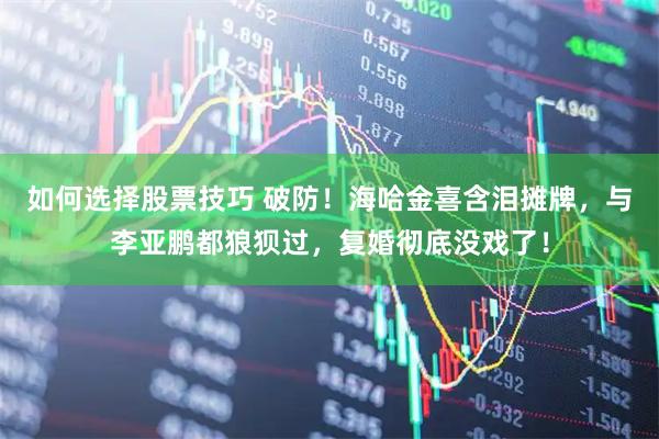 如何选择股票技巧 破防!海哈金喜含泪摊牌,与李亚鹏都狼狈过,复婚彻底没戏了!