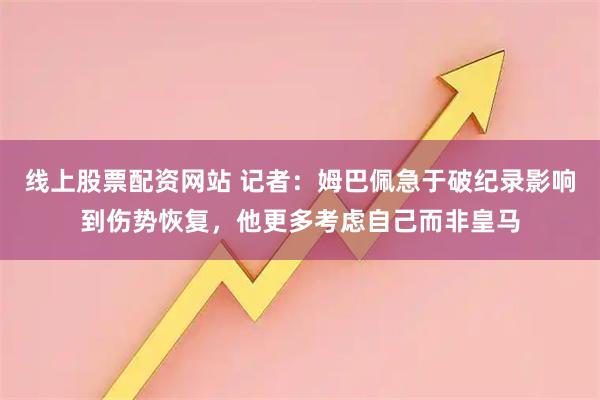 线上股票配资网站 记者：姆巴佩急于破纪录影响到伤势恢复，他更多考虑自己而非皇马