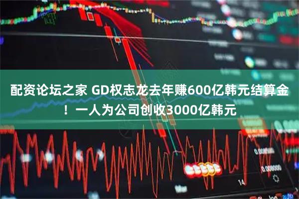 配资论坛之家 GD权志龙去年赚600亿韩元结算金!一人为公司创收3000亿韩元