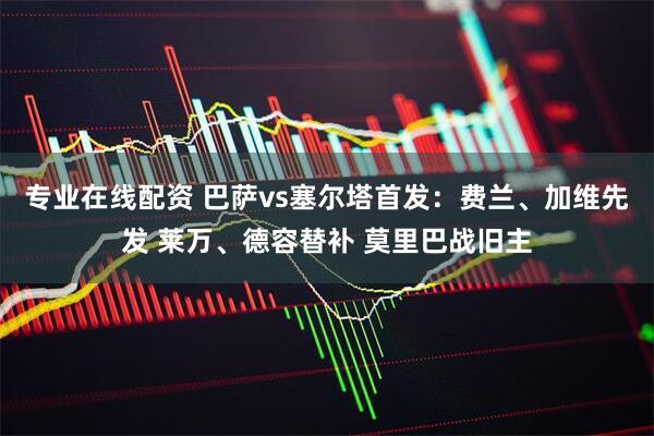 专业在线配资 巴萨vs塞尔塔首发：费兰、加维先发 莱万、德容替补 莫里巴战旧主