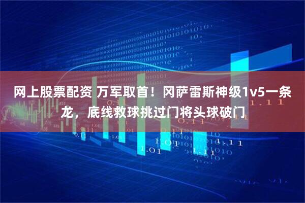 网上股票配资 万军取首！冈萨雷斯神级1v5一条龙，底线救球挑过门将头球破门