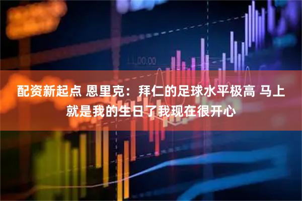配资新起点 恩里克：拜仁的足球水平极高 马上就是我的生日了我现在很开心