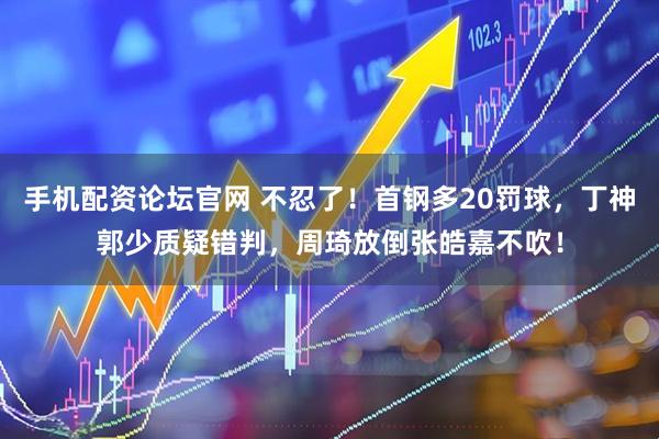 手机配资论坛官网 不忍了！首钢多20罚球，丁神郭少质疑错判，周琦放倒张皓嘉不吹！