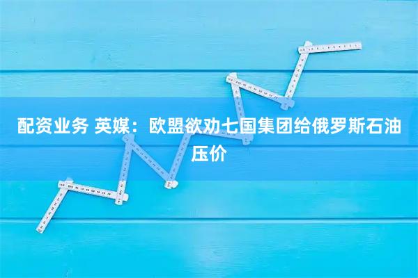 配资业务 英媒：欧盟欲劝七国集团给俄罗斯石油压价