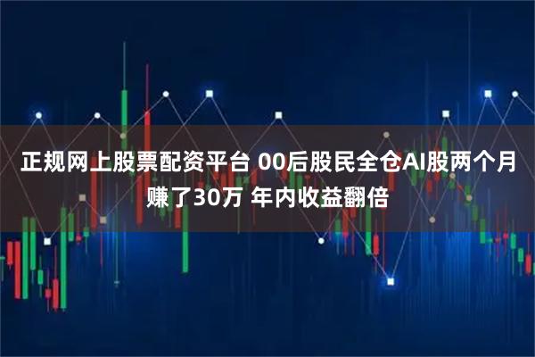 正规网上股票配资平台 00后股民全仓AI股两个月赚了30万 年内收益翻倍