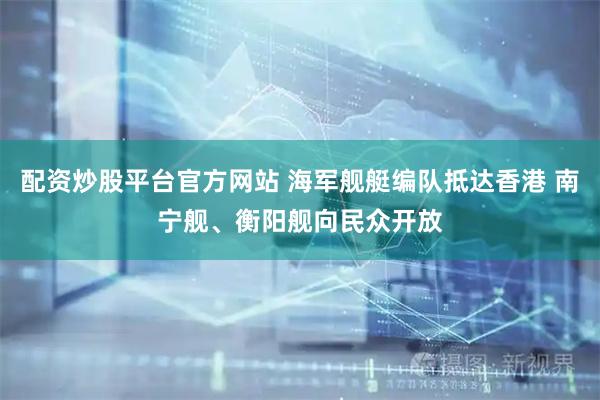 配资炒股平台官方网站 海军舰艇编队抵达香港 南宁舰、衡阳舰向民众开放