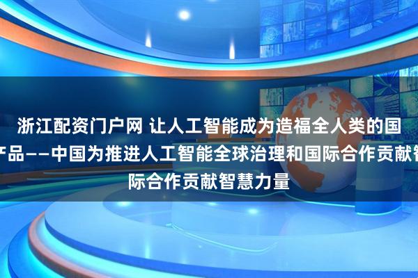 浙江配资门户网 让人工智能成为造福全人类的国际公共产品——中国为推进人工智能全球治理和国际合作贡献智慧力量