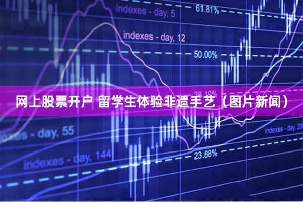 网上股票开户 留学生体验非遗手艺（图片新闻）