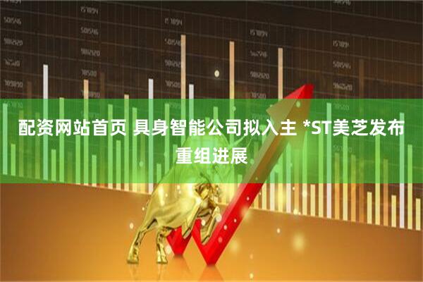 配资网站首页 具身智能公司拟入主 *ST美芝发布重组进展