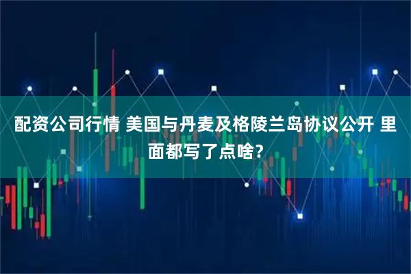 配资公司行情 美国与丹麦及格陵兰岛协议公开 里面都写了点啥？