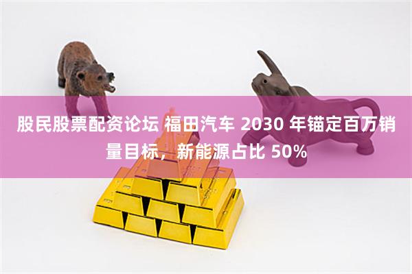 股民股票配资论坛 福田汽车 2030 年锚定百万销量目标，新能源占比 50%