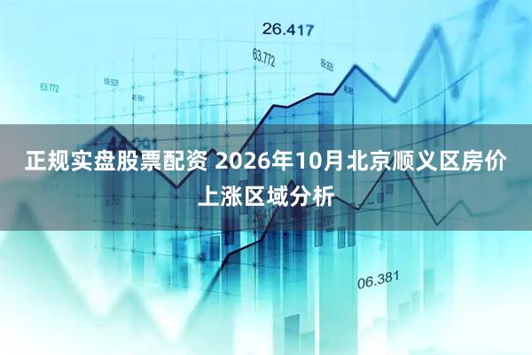 正规实盘股票配资 2026年10月北京顺义区房价上涨区域分析